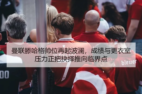 曼联滕哈格帅位再起波澜，成绩与更衣室压力正把抉择推向临界点